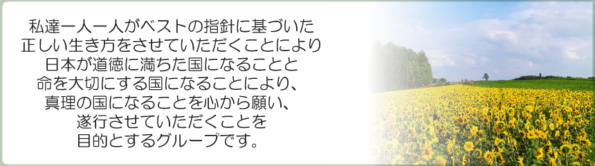 私達一人一人がベストの指針に基づいた正しい生き方をさせて頂く事により、日本が道徳に満ちた国になる事と命を大切にする国になる事により、真理の国になる事を心から願い、お手伝いをさせて頂く事を目的とするグループです。